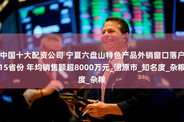 中国十大配资公司 宁夏六盘山特色产品外销窗口落户15省份 年均销售额超8000万元_固原市_知名度_杂粮