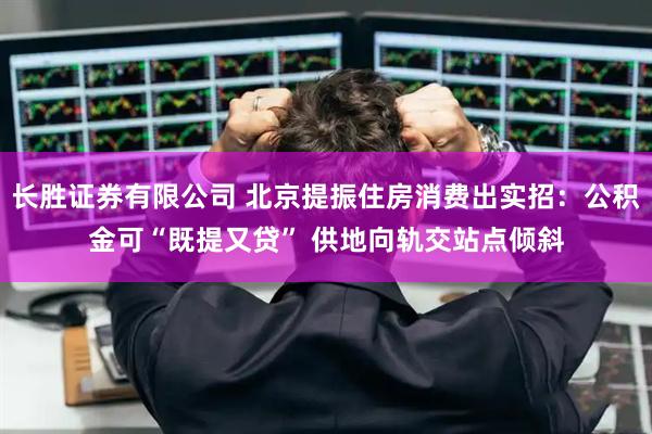 长胜证券有限公司 北京提振住房消费出实招：公积金可“既提又贷” 供地向轨交站点倾斜