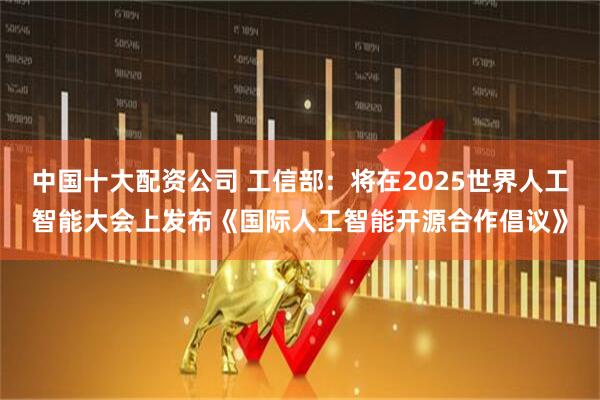 中国十大配资公司 工信部：将在2025世界人工智能大会上发布《国际人工智能开源合作倡议》