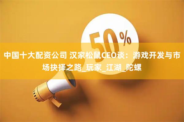 中国十大配资公司 汉家松鼠CEO谈：游戏开发与市场抉择之路_玩家_江湖_陀螺