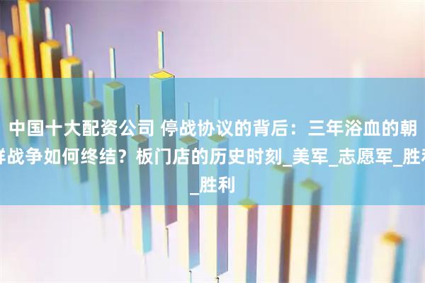 中国十大配资公司 停战协议的背后：三年浴血的朝鲜战争如何终结？板门店的历史时刻_美军_志愿军_胜利