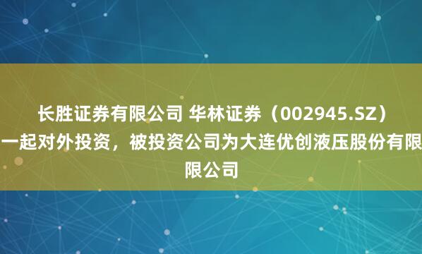 长胜证券有限公司 华林证券（002945.SZ）新增一起对外投资，被投资公司为大连优创液压股份有限公司