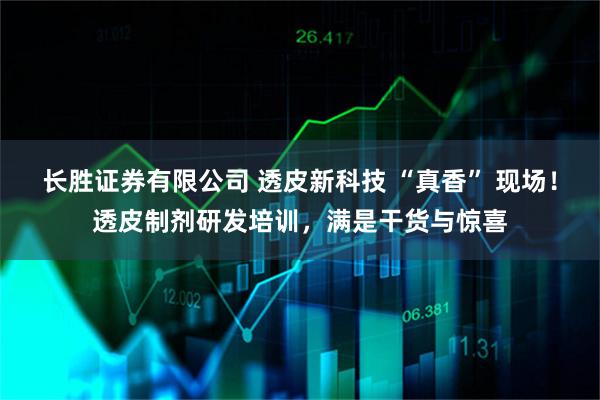 长胜证券有限公司 透皮新科技 “真香” 现场！透皮制剂研发培训，满是干货与惊喜