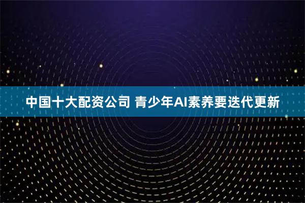 中国十大配资公司 青少年AI素养要迭代更新