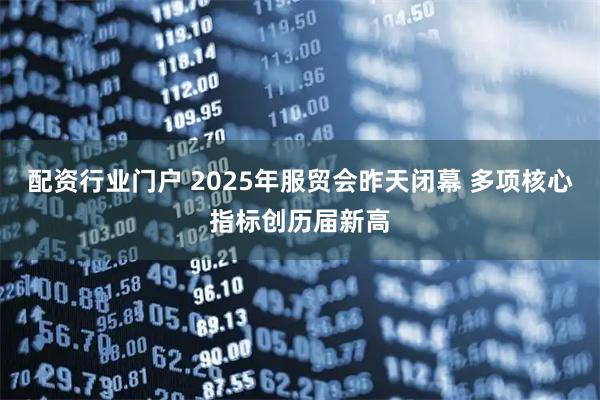 配资行业门户 2025年服贸会昨天闭幕 多项核心指标创历届新高