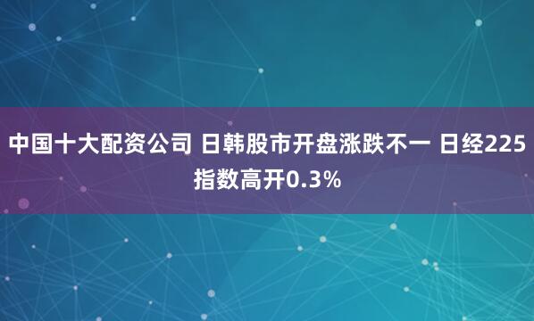中国十大配资公司 日韩股市开盘涨跌不一 日经225指数高开0.3%