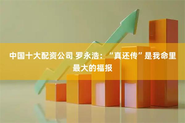 中国十大配资公司 罗永浩：“真还传”是我命里最大的福报
