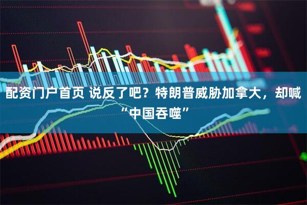 配资门户首页 说反了吧？特朗普威胁加拿大，却喊“中国吞噬”